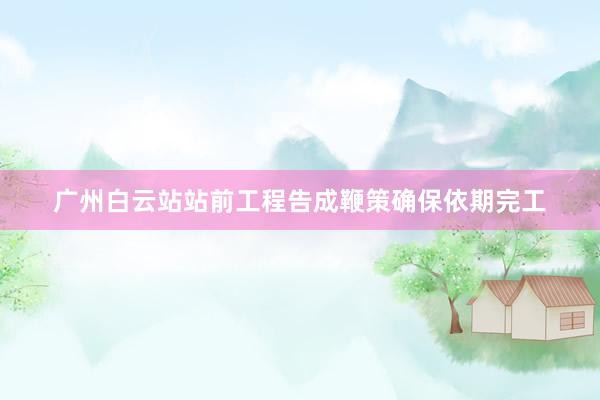 广州白云站站前工程告成鞭策确保依期完工