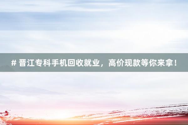 # 晋江专科手机回收就业，高价现款等你来拿！